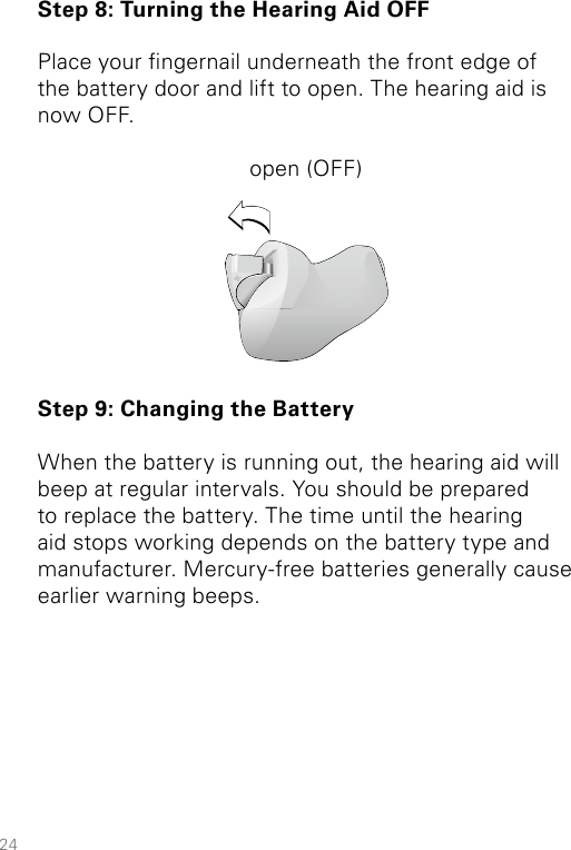 24Step 8: Turning the Hearing Aid OFFPlace your ngernail underneath the front edge of the battery door and lift to open. The hearing aid is now OFF.open (OFF)Step 9: Changing the BatteryWhen the battery is running out, the hearing aid will beep at regular intervals. You should be prepared to replace the battery. The time until the hearing aid stops working depends on the battery type and manufacturer. Mercury-free batteries generally cause earlier warning beeps.