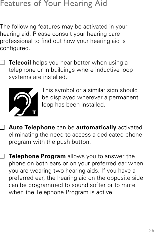 25Features of Your Hearing AidThe following features may be activated in your  hearing aid. Please consult your hearing care  professional to nd out how your hearing aid is congured. Telecoil helps you hear better when using a telephone or in buildings where inductive loop systems are installed.  Auto Telephone can be automatically activated eliminating the need to access a dedicated phone program with the push button.  Telephone Program allows you to answer the phone on both ears or on your preferred ear when you are wearing two hearing aids. If you have a preferred ear, the hearing aid on the opposite side can be programmed to sound softer or to mute when the Telephone Program is active. This symbol or a similar sign should be displayed wherever a permanent loop has been installed.