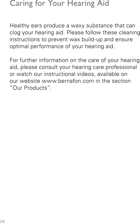 26Caring for Your Hearing AidHealthy ears produce a waxy substance that can clog your hearing aid. Please follow these cleaning instructions to prevent wax build-up and ensure optimal performance of your hearing aid.For further information on the care of your hearing aid, please consult your hearing care professional  or watch our instructional videos, available on  our website www.bernafon.com in the section  “Our Products”.