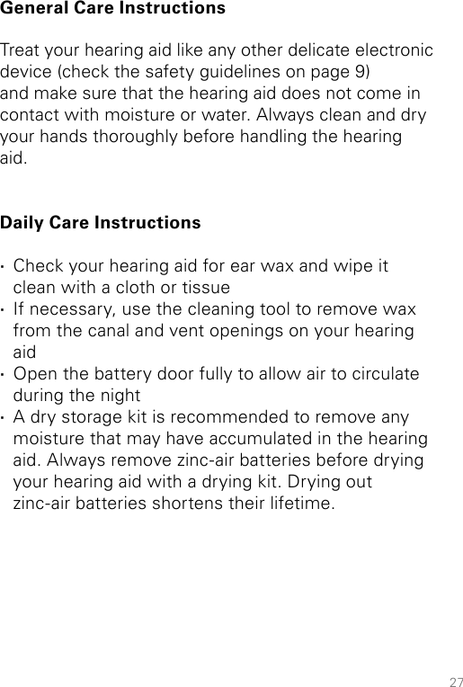 27General Care InstructionsTreat your hearing aid like any other delicate electronic device (check the safety guidelines on page 9) and make sure that the hearing aid does not come in contact with moisture or water. Always clean and dry your hands thoroughly before handling the hearing aid. Daily Care Instructions ·Check your hearing aid for ear wax and wipe it clean with a cloth or tissue ·If necessary, use the cleaning tool to remove wax from the canal and vent openings on your hearing aid  ·Open the battery door fully to allow air to circulate during the night ·A dry storage kit is recommended to remove any moisture that may have accumulated in the hearing aid. Always remove zinc-air batteries before drying your hearing aid with a drying kit. Drying out zinc-air batteries shortens their lifetime.