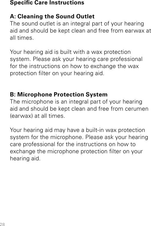 28Specic Care InstructionsA: Cleaning the Sound OutletThe sound outlet is an integral part of your hearing aid and should be kept clean and free from earwax at all times. Your hearing aid is built with a wax protection system. Please ask your hearing care professional  for the instructions on how to exchange the wax protection lter on your hearing aid. B: Microphone Protection SystemThe microphone is an integral part of your hearing aid and should be kept clean and free from cerumen (earwax) at all times. Your hearing aid may have a built-in wax protection system for the microphone. Please ask your hearing care professional for the instructions on how to exchange the microphone protection lter on your hearing aid. 