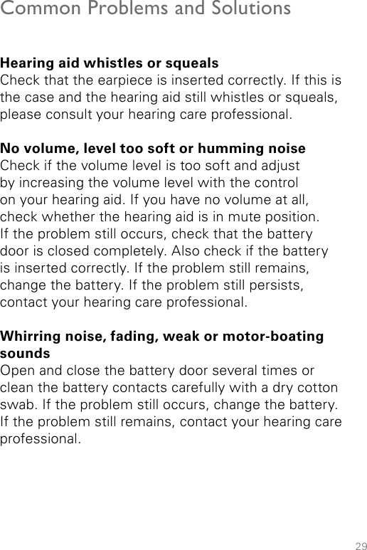 29Common Problems and SolutionsHearing aid whistles or squealsCheck that the earpiece is inserted correctly. If this is the case and the hearing aid still whistles or squeals, please consult your hearing care professional.No volume, level too soft or humming noiseCheck if the volume level is too soft and adjust by increasing the volume level with the control on your hearing aid. If you have no volume at all, check whether the hearing aid is in mute position. If the problem still occurs, check that the battery door is closed completely. Also check if the battery is inserted correctly. If the problem still remains, change the battery. If the problem still persists, contact your hearing care professional.Whirring noise, fading, weak or motor-boating sounds Open and close the battery door several times or clean the battery contacts carefully with a dry cotton swab. If the problem still occurs, change the battery. If the problem still remains, contact your hearing care professional.