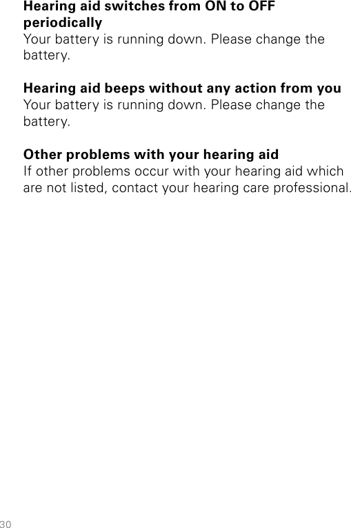 30Hearing aid switches from ON to OFF  periodicallyYour battery is running down. Please change the battery. Hearing aid beeps without any action from youYour battery is running down. Please change the battery. Other problems with your hearing aidIf other problems occur with your hearing aid which are not listed, contact your hearing care professional.