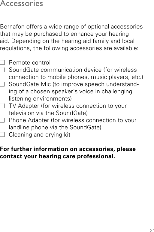 31AccessoriesBernafon offers a wide range of optional accessories that may be purchased to enhance your hearing aid. Depending on the hearing aid family and local regulations, the following accessories are available: Remote control SoundGate communication device (for wireless connection to mobile phones, music players, etc.) SoundGate Mic (to improve speech understand-ing of a chosen speaker’s voice in challenging listening environments) TV Adapter (for wireless connection to your television via the SoundGate) Phone Adapter (for wireless connection to your landline phone via the SoundGate) Cleaning and drying kitFor further information on accessories, please contact your hearing care professional.
