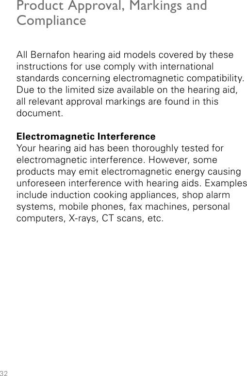 32Product Approval, Markings and ComplianceAll Bernafon hearing aid models covered by these instructions for use comply with international  standards concerning electromagnetic compatibility. Due to the limited size available on the hearing aid,  all relevant approval markings are found in this document.Electromagnetic InterferenceYour hearing aid has been thoroughly tested for electromagnetic interference. However, some products may emit electromagnetic energy causing unforeseen interference with hearing aids. Examples include induction cooking appliances, shop alarm systems, mobile phones, fax machines, personal computers, X-rays, CT scans, etc.