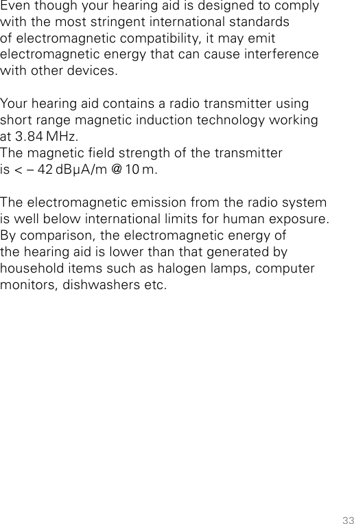 33Even though your hearing aid is designed to comply with the most stringent international standards  of electromagnetic compatibility, it may emit  electromagnetic energy that can cause interference with other devices.Your hearing aid contains a radio transmitter using short range magnetic induction technology working at 3.84 MHz.The magnetic eld strength of the transmitter is &lt; – 42 dBμA/m @ 10 m.The electromagnetic emission from the radio system is well below international limits for human exposure. By comparison, the electromagnetic energy of the hearing aid is lower than that generated by household items such as halogen lamps, computer monitors, dishwashers etc.