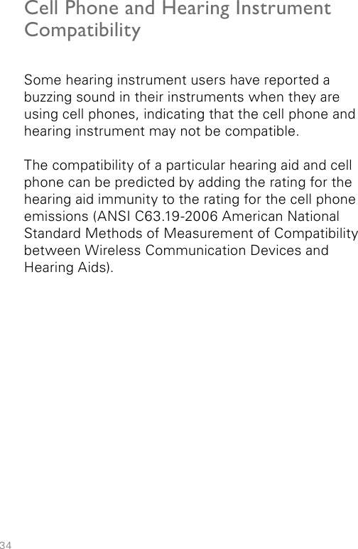 34Cell Phone and Hearing Instrument Compatibility Some hearing instrument users have reported a buzzing sound in their instruments when they are using cell phones, indicating that the cell phone and hearing instrument may not be compatible.The compatibility of a particular hearing aid and cell phone can be predicted by adding the rating for the hearing aid immunity to the rating for the cell phone emissions (ANSI C63.19-2006 American National Standard Methods of Measurement of Compatibility between Wireless Communication Devices and Hearing Aids).