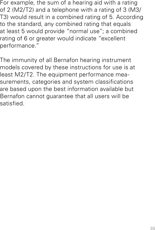 35For example, the sum of a hearing aid with a rating of 2 (M2/T2) and a telephone with a rating of 3 (M3/T3) would result in a combined rating of 5. According to the standard, any combined rating that equals at least 5 would provide “normal use”; a combined rating of 6 or greater would indicate “excellent performance.”The immunity of all Bernafon hearing instrument models covered by these instructions for use is at least M2/T2. The equipment performance mea-surements, categories and system classications are based upon the best information available but Bernafon cannot guarantee that all users will be satised.