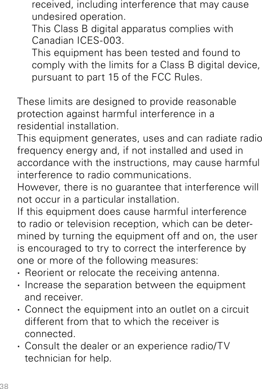 38received, including interference that may cause undesired operation.  This Class B digital apparatus complies with Canadian ICES-003.  This equipment has been tested and found to comply with the limits for a Class B digital device, pursuant to part 15 of the FCC Rules.These limits are designed to provide reasonable protection against harmful interference in a  residential installation.This equipment generates, uses and can radiate radio frequency energy and, if not installed and used in accordance with the instructions, may cause harmful interference to radio communications.However, there is no guarantee that interference will not occur in a particular installation.If this equipment does cause harmful interference to radio or television reception, which can be deter-mined by turning the equipment off and on, the user is encouraged to try to correct the interference by one or more of the following measures: ·Reorient or relocate the receiving antenna. ·Increase the separation between the equipment and receiver. ·Connect the equipment into an outlet on a circuit different from that to which the receiver is  connected. ·Consult the dealer or an experience radio/TV technician for help.