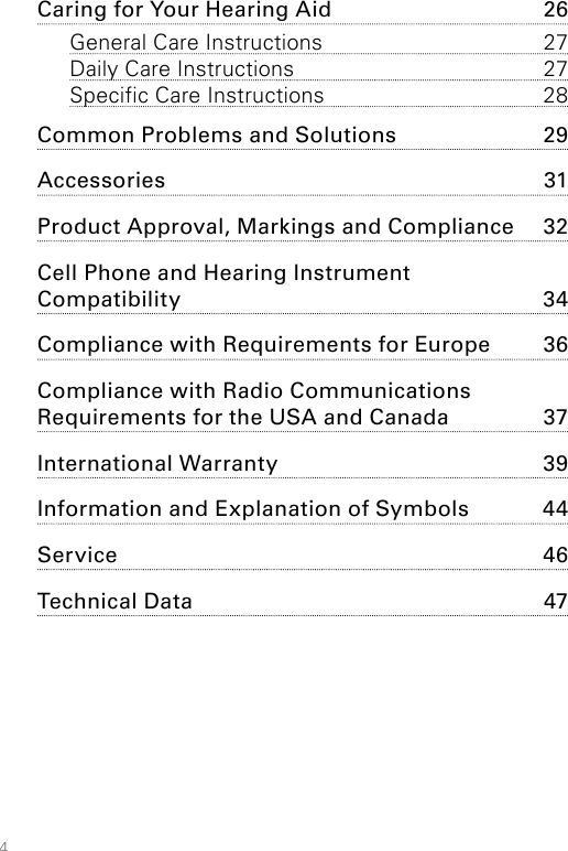 4Caring for Your Hearing Aid  26General Care Instructions  27Daily Care Instructions  27Specific Care Instructions  28Common Problems and Solutions  29Accessories 31Product Approval, Markings and Compliance  32Cell Phone and Hearing Instrument  Compatibility   34Compliance with Requirements for Europe  36Compliance with Radio Communications  Requirements for the USA and Canada   37International Warranty  39Information and Explanation of Symbols  44Service 46Technical Data  47