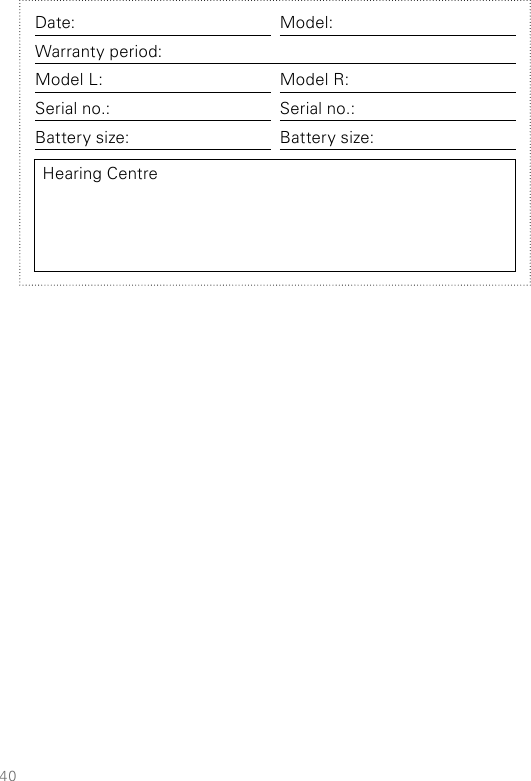 40Date: Model:Warranty period:Model L: Model R:Serial no.: Serial no.:Battery size: Battery size:Hearing Centre