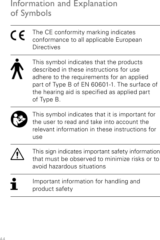 44Information and Explanation  of SymbolsThe CE conformity marking indicates  conformance to all applicable European DirectivesThis symbol indicates that the products described in these instructions for use adhere to the requirements for an applied part of Type B of EN 60601-1. The surface of the hearing aid is specied as applied part  of Type B.This symbol indicates that it is important for the user to read and take into account the relevant information in these instructions for useThis sign indicates important safety information that must be observed to minimize risks or to avoid hazardous situationsImportant information for handling and product safety