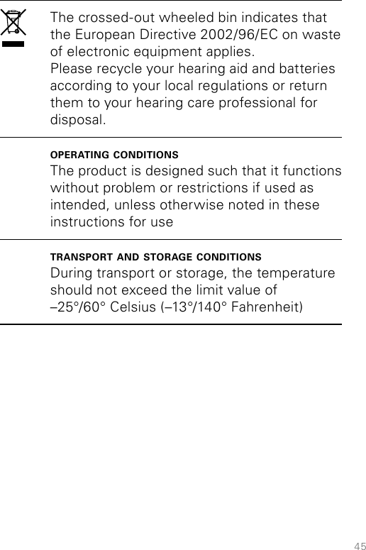 45The crossed-out wheeled bin indicates that the European Directive 2002/96/EC on waste of electronic equipment applies. Please recycle your hearing aid and batteries according to your local regulations or return them to your hearing care professional for disposal.operating conditionsThe product is designed such that it functions without problem or restrictions if used as intended, unless otherwise noted in these instructions for usetransport and storage conditionsDuring transport or storage, the temperature should not exceed the limit value of  –25°/60° Celsius (–13°/140° Fahrenheit)