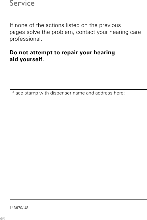 46ServiceIf none of the actions listed on the previous  pages solve the problem, contact your hearing care professional.Do not attempt to repair your hearing  aid yourself.Place stamp with dispenser name and address here:143670/US