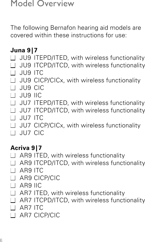 6Model OverviewThe following Bernafon hearing aid models are covered within these instructions for use:Juna  9 | 7  JU9  ITEPD/ITED, with wireless functionality JU9  ITCPD/ITCD, with wireless functionality JU9 ITC JU9  CICP/CICx, with wireless functionality JU9 CIC JU9 IIC JU7  ITEPD/ITED, with wireless functionality JU7  ITCPD/ITCD, with wireless functionality JU7 ITC JU7  CICP/CICx, with wireless functionality JU7 CICAcriva  9 | 7 AR9 ITED, with wireless functionality AR9 ITCPD/ITCD, with wireless functionality AR9 ITC AR9 CICP/CIC AR9 IIC AR7 ITED, with wireless functionality AR7 ITCPD/ITCD, with wireless functionality AR7 ITC AR7 CICP/CIC