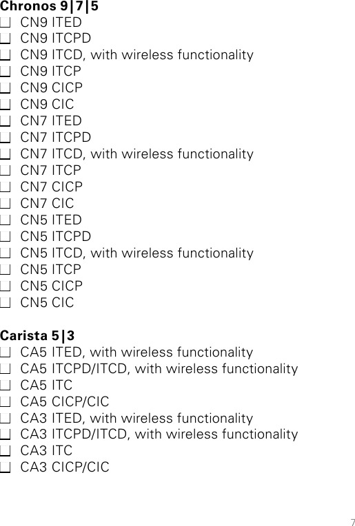 7Chronos  9 | 7 | 5 CN9 ITED CN9 ITCPD CN9 ITCD, with wireless functionality CN9 ITCP CN9 CICP CN9 CIC CN7 ITED CN7 ITCPD CN7 ITCD, with wireless functionality CN7 ITCP CN7 CICP CN7 CIC CN5 ITED CN5 ITCPD CN5 ITCD, with wireless functionality CN5 ITCP CN5 CICP CN5 CICCarista  5 | 3 CA5 ITED, with wireless functionality CA5 ITCPD/ITCD, with wireless functionality  CA5 ITC CA5 CICP/CIC CA3 ITED, with wireless functionality CA3 ITCPD/ITCD, with wireless functionality  CA3 ITC CA3 CICP/CIC 