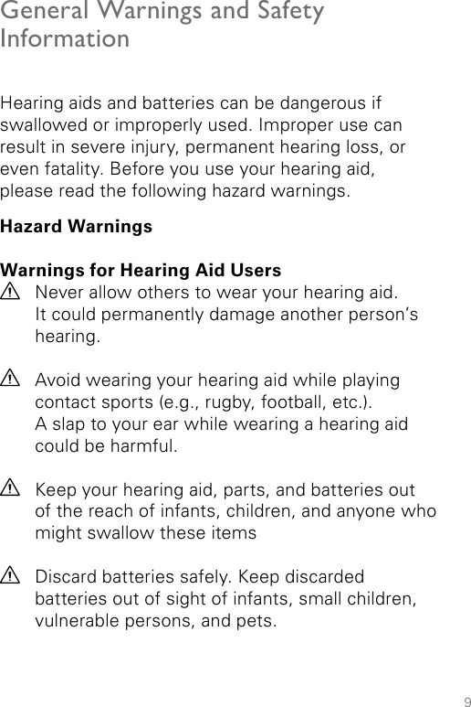 9General Warnings and Safety InformationHearing aids and batteries can be dangerous if swallowed or improperly used. Improper use can result in severe injury, permanent hearing loss, or even fatality. Before you use your hearing aid,  please read the following hazard warnings.Hazard WarningsWarnings for Hearing Aid Users Never allow others to wear your hearing aid.  It could permanently damage another person’s hearing.Avoid wearing your hearing aid while playing contact sports (e.g., rugby, football, etc.).  A slap to your ear while wearing a hearing aid could be harmful.Keep your hearing aid, parts, and batteries out of the reach of infants, children, and anyone who might swallow these itemsDiscard batteries safely. Keep discarded  batteries out of sight of infants, small children, vulnerable persons, and pets.