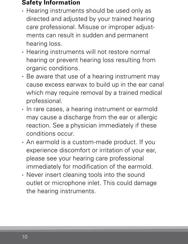 10Safety Information ·Hearing instruments should be used only as directed and adjusted by your trained hearing care professional. Misuse or improper adjust-ments can result in sudden and permanent  hearing loss. ·Hearing instruments will not restore normal hearing or prevent hearing loss resulting from organic conditions. ·Be aware that use of a hearing instrument may cause excess earwax to build up in the ear canal which may require removal by a trained medical professional. ·In rare cases, a hearing instrument or earmold may cause a discharge from the ear or allergic reaction. See a physician immediately if these conditions occur. ·An earmold is a custom-made product. If you experience discomfort or irritation of your ear, please see your hearing care professional  immediately for modication of the earmold. ·Never insert cleaning tools into the sound  outlet or microphone inlet. This could damage the hearing instruments.