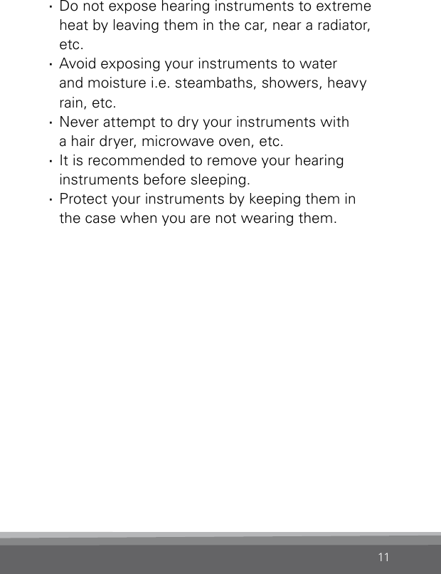 11 ·Do not expose hearing instruments to extreme heat by leaving them in the car, near a radiator, etc. ·Avoid exposing your instruments to water and moisture i.e. steambaths, showers, heavy rain, etc. ·Never attempt to dry your instruments with  a hair dryer, microwave oven, etc. ·It is recommended to remove your hearing instruments before sleeping. ·Protect your instruments by keeping them in  the case when you are not wearing them.