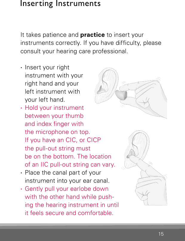 15Inserting InstrumentsIt takes patience and practice to insert your instruments correctly. If you have difculty, please consult your hearing care professional.  ·Insert your right instrument with your right hand and your  left instrument with your left hand. ·Hold your instrument between your thumb and index nger with the microphone on top.  If you have an CIC, or CICP  the pull-out string must be on the bottom. The location  of an IIC pull-out string can vary. ·Place the canal part of your instrument into your ear canal. ·Gently pull your earlobe down with the other hand while push-ing the hearing instrument in until it feels secure and comfortable.