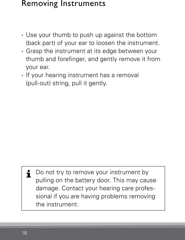 16Do not try to remove your instrument by pulling on the battery door. This may cause damage. Contact your hearing care profes-sional if you are having problems removing the instrument. ·Use your thumb to push up against the bottom (back part) of your ear to loosen the instrument. ·Grasp the instrument at its edge between your thumb and forenger, and gently remove it from your ear. ·If your hearing instrument has a removal  (pull-out) string, pull it gently.Removing Instruments