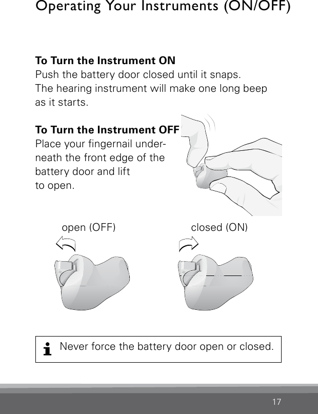 17To Turn the Instrument ONPush the battery door closed until it snaps.  The hearing instrument will make one long beep as it starts.To Turn the Instrument OFF Place your ngernail under-neath the front edge of the battery door and liftto open.  open (OFF)  closed (ON)Operating Your Instruments (ON/OFF)Never force the battery door open or closed.