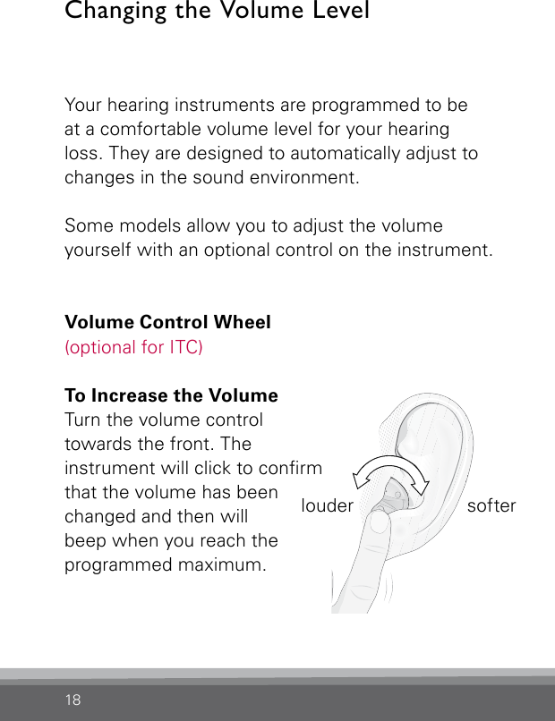 18Changing the Volume LevelYour hearing instruments are programmed to be  at a comfortable volume level for your hearing loss. They are designed to automatically adjust to changes in the sound environment.Some models allow you to adjust the volume  yourself with an optional control on the instrument.Volume Control Wheel  (optional for ITC)To Increase the Volume  Turn the volume controltowards the front. The  instrument will click to conrm that the volume has been changed and then will beep when you reach the programmed maximum.louder softer