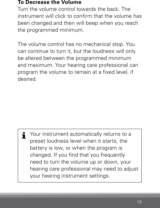 19To Decrease the VolumeTurn the volume control towards the back. The instrument will click to conrm that the volume has been changed and then will beep when you reach the programmed minimum.The volume control has no mechanical stop. You can continue to turn it, but the loudness will only be altered between the programmed minimum  and maximum. Your hearing care professional can program the volume to remain at a xed level, if desired.Your instrument automatically returns to a preset loudness level when it starts, the  battery is low, or when the program is changed. If you nd that you frequently need to turn the volume up or down, your hearing care professional may need to adjust your hearing instrument settings.