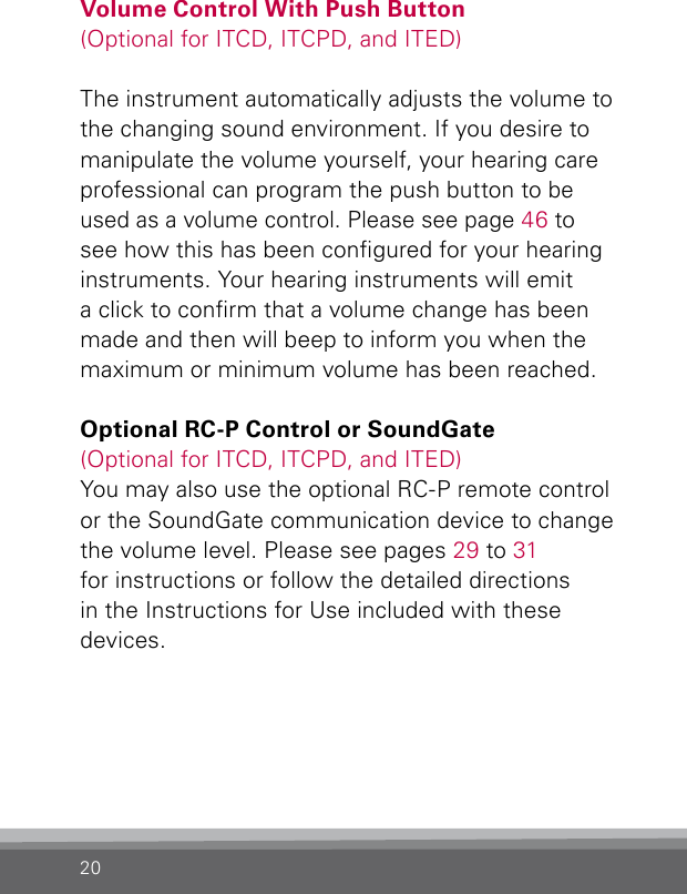 20Volume Control With Push Button(Optional for ITCD, ITCPD, and ITED)The instrument automatically adjusts the volume to the changing sound environment. If you desire to manipulate the volume yourself, your hearing care professional can program the push button to be used as a volume control. Please see page 46 to see how this has been congured for your hearing instruments. Your hearing instruments will emit a click to conrm that a volume change has been made and then will beep to inform you when the maximum or minimum volume has been reached.Optional RC-P Control or SoundGate(Optional for ITCD, ITCPD, and ITED)You may also use the optional RC-P remote control  or the SoundGate communication device to change the volume level. Please see pages 29 to 31 for instructions or follow the detailed directions in the Instructions for Use included with these devices.