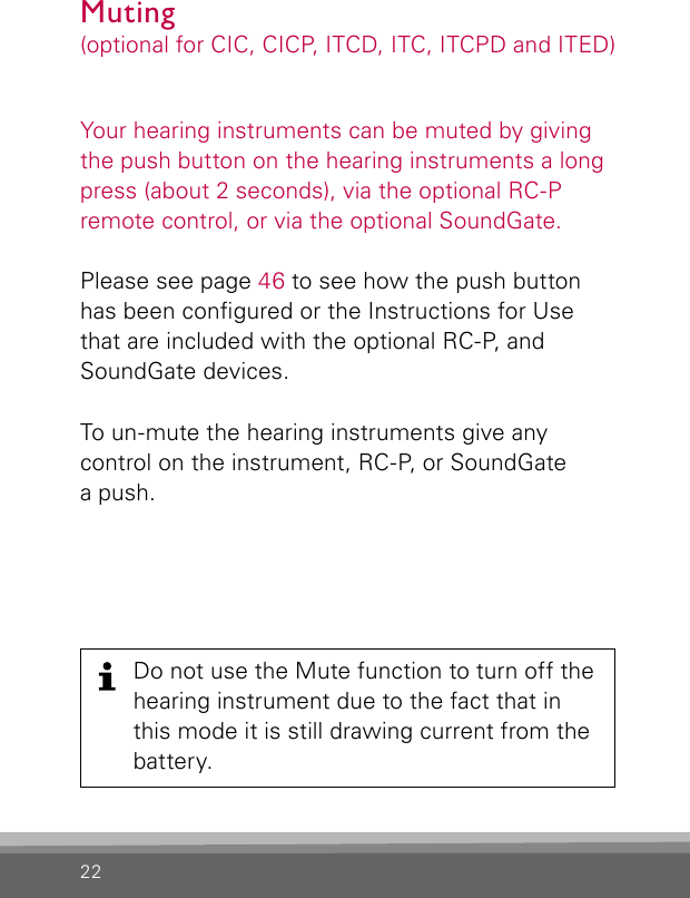 22Do not use the Mute function to turn off the hearing instrument due to the fact that in this mode it is still drawing current from the battery.Your hearing instruments can be muted by giving the push button on the hearing instruments a long press (about 2 seconds), via the optional RC-P remote control, or via the optional SoundGate.Please see page 46 to see how the push button has been congured or the Instructions for Use that are included with the optional RC-P, and SoundGate devices.To un-mute the hearing instruments give any control on the instrument, RC-P, or SoundGate a push.Muting(optional for CIC, CICP, ITCD, ITC, ITCPD and ITED)