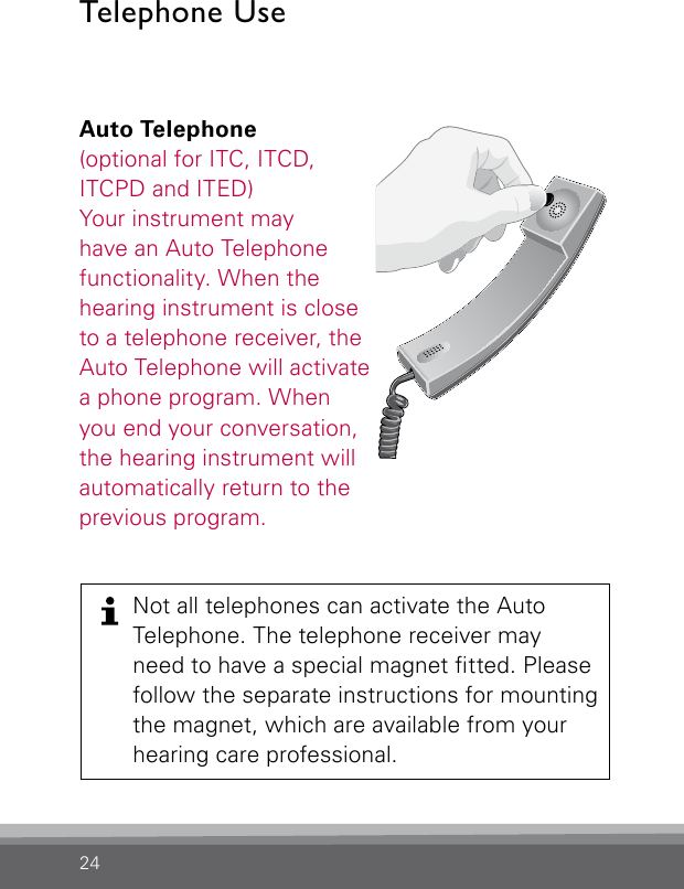 24Auto Telephone(optional for ITC, ITCD, ITCPD and ITED)Your instrument may  have an Auto Telephone functionality. When the hearing instrument is close to a telephone receiver, the Auto Telephone will activate a phone program. When you end your conversation, the hearing instrument will automatically return to the previous program. Bernafon Veras IFU micro BTEVR_ILU_AutophoneControlMicroBTE_BW_HITelephone UseNot all telephones can activate the Auto  Telephone. The telephone receiver may  need to have a special magnet tted. Please follow the separate instructions for mounting the magnet, which are available from your  hearing care professional.