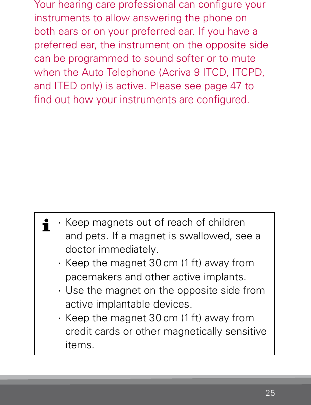 25Your hearing care professional can congure your instruments to allow answering the phone on both ears or on your preferred ear. If you have a preferred ear, the instrument on the opposite side can be programmed to sound softer or to mute when the Auto Telephone (Acriva 9 ITCD, ITCPD, and ITED only) is active. Please see page 47 to nd out how your instruments are congured. ·Keep magnets out of reach of children  and pets. If a magnet is swallowed, see a doctor immediately. ·Keep the magnet 30 cm (1 ft) away from pacemakers and other active implants. ·Use the magnet on the opposite side from  active implantable devices. ·Keep the magnet 30 cm (1 ft) away from credit cards or other magnetically sensitive items.