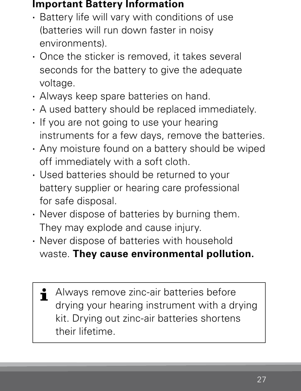 27Important Battery Information ·Battery life will vary with conditions of use  (batteries will run down faster in noisy  environments). ·Once the sticker is removed, it takes several  seconds for the battery to give the adequate  voltage.  ·Always keep spare batteries on hand.  ·A used battery should be replaced immediately. ·If you are not going to use your hearing  instruments for a few days, remove the batteries. ·Any moisture found on a battery should be wiped off immediately with a soft cloth. ·Used batteries should be returned to your  battery supplier or hearing care professional  for safe disposal. ·Never dispose of batteries by burning them.  They may explode and cause injury. ·Never dispose of batteries with household waste. They cause environmental pollution.Always remove zinc-air batteries before  drying your hearing instrument with a drying kit. Drying out zinc-air batteries shortens their lifetime.