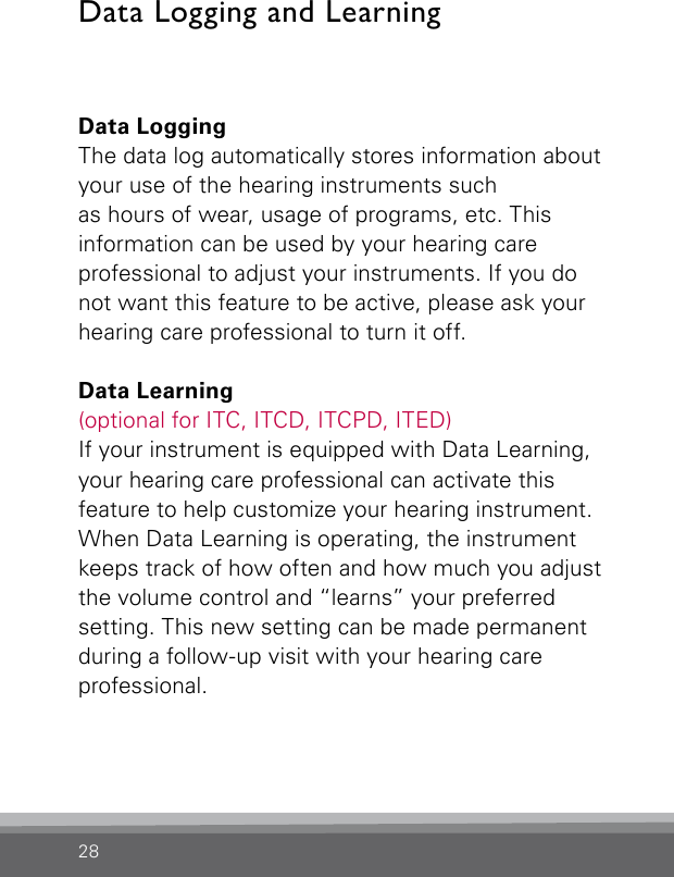 28Data Logging and LearningData LoggingThe data log automatically stores information about your use of the hearing instruments such as hours of wear, usage of programs, etc. This information can be used by your hearing care professional to adjust your instruments. If you do not want this feature to be active, please ask your hearing care professional to turn it off.Data Learning(optional for ITC, ITCD, ITCPD, ITED)If your instrument is equipped with Data Learning, your hearing care professional can activate this  feature to help customize your hearing instrument. When Data Learning is operating, the instrument keeps track of how often and how much you adjust the volume control and “learns” your preferred setting. This new setting can be made permanent during a follow-up visit with your hearing care professional. 