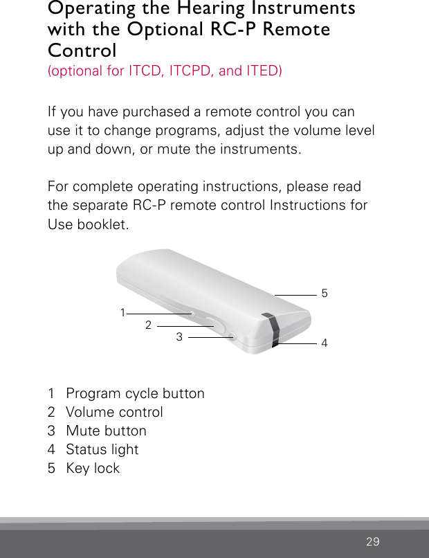 29If you have purchased a remote control you can use it to change programs, adjust the volume level up and down, or mute the instruments.For complete operating instructions, please read the separate RC-P remote control Instructions for Use booklet.Operating the Hearing Instruments with the Optional RC-P Remote Control(optional for ITCD, ITCPD, and ITED) 1  Program cycle button2  Volume control3  Mute button4  Status light5  Key lock32145