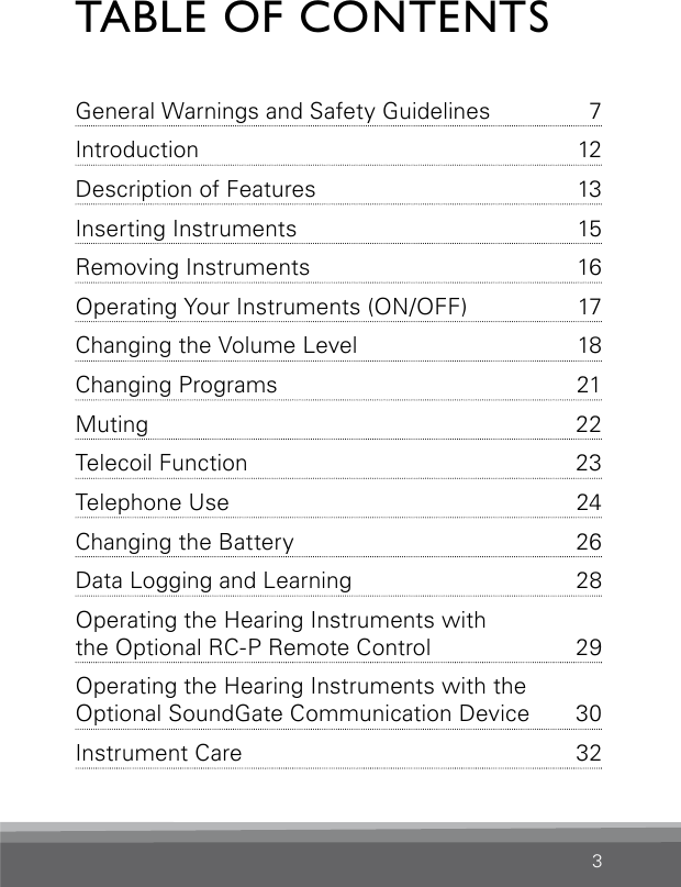 3TABLE OF CONTENTSGeneral Warnings and Safety  Guidelines  7Introduction 12Description of Features  13Inserting Instruments  15Removing Instruments  16Operating Your Instruments (ON/OFF)  17Changing the Volume Level  18Changing Programs  21Muting 22Telecoil Function  23Telephone Use  24Changing the Battery  26Data Logging and Learning  28Operating the Hearing Instruments with  the Optional RC-P Remote Control  29Operating the Hearing Instruments with the  Optional SoundGate Communication Device  30Instrument Care  32