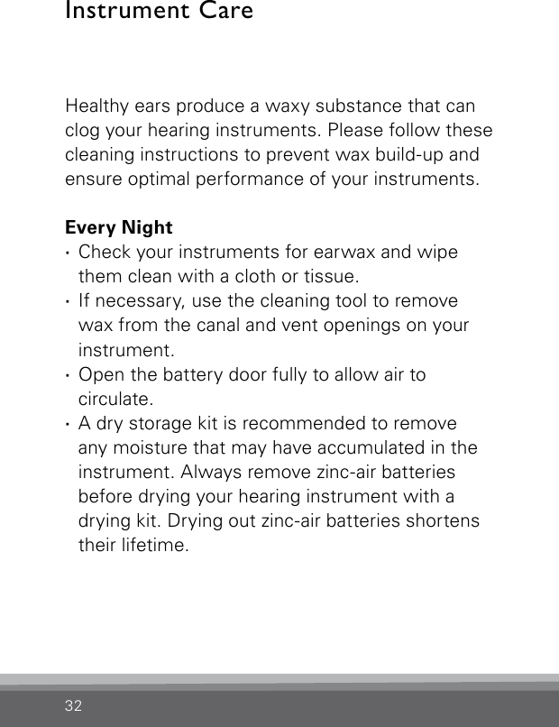 32Healthy ears produce a waxy substance that can clog your hearing instruments. Please follow these cleaning instructions to prevent wax build-up and ensure optimal performance of your instruments.Every Night ·Check your instruments for earwax and wipe them clean with a cloth or tissue. ·If necessary, use the cleaning tool to  remove wax from the canal and vent openings on your instrument. ·Open the battery door fully to allow air to  circulate. ·A dry storage kit is recommended to remove  any moisture that may have accumulated in the instrument. Always remove zinc-air batteries before drying your hearing instrument with a drying kit. Drying out zinc-air batteries shortens their lifetime.Instrument Care