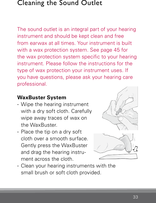 33The sound outlet is an integral part of your hearinginstrument and should be kept clean and free  from earwax at all times. Your instrument is built with a wax protection system. See page 45 for the wax protection system specic to your hearing instrument. Please follow the instructions for the type of wax protection your instrument uses. If you have questions, please ask your hearing care professional.WaxBuster System ·Wipe the hearing instrument  with a dry soft cloth. Carefully wipe away traces of wax on  the WaxBuster.  ·Place the tip on a dry soft  cloth over a smooth surface. Gently press the WaxBuster and drag the hearing instru-ment across the cloth. ·Clean your hearing instruments with the  small brush or soft cloth provided.Cleaning the Sound Outlet