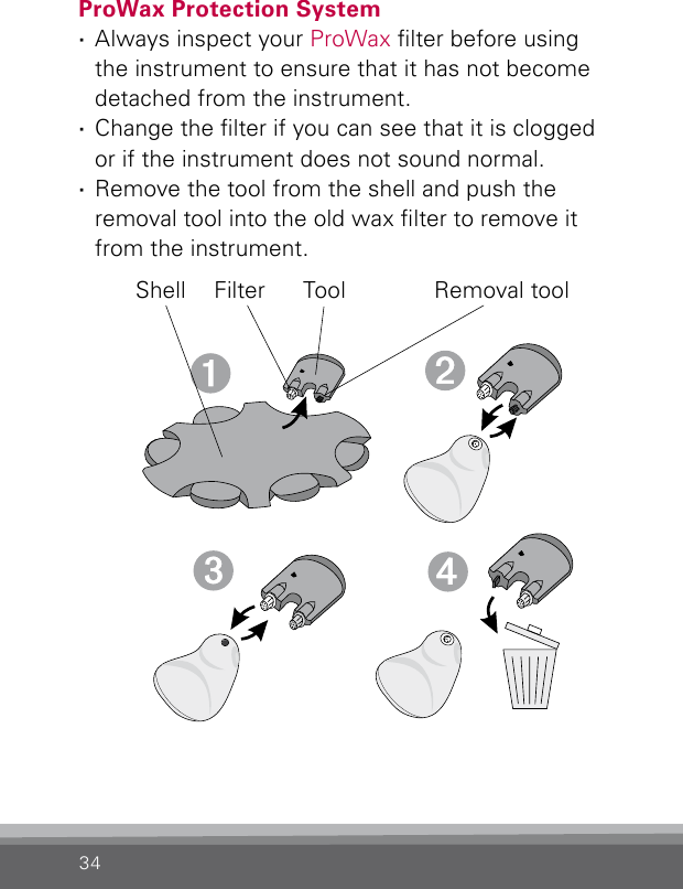 34ProWax Protection System ·Always inspect your ProWax lter before using the instrument to ensure that it has not become detached from the instrument. ·Change the lter if you can see that it is clogged or if the instrument does not sound normal. ·Remove the tool from the shell and push the removal tool into the old wax lter to remove it from the instrument.Shell Filter Tool Removal tool