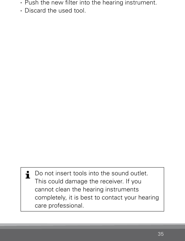 35Do not insert tools into the sound outlet. This could damage the receiver. If you cannot clean the hearing instruments completely, it is best to contact your hearing care professional. ·Push the new lter into the hearing instrument. ·Discard the used tool.