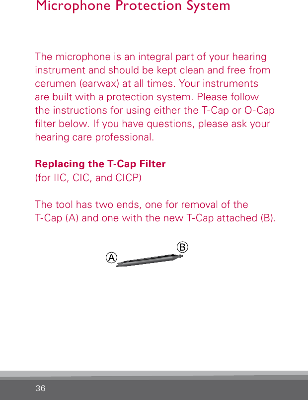 36Microphone Protection SystemThe microphone is an integral part of your hearing instrument and should be kept clean and free from cerumen (earwax) at all times. Your instruments are built with a protection system. Please follow the instructions for using either the T-Cap or O-Cap lter below. If you have questions, please ask your hearing care professional.Replacing the T-Cap Filter(for IIC, CIC, and CICP)The tool has two ends, one for removal of the T-Cap (A) and one with the new T-Cap attached (B).BL_ILLU_miniBTE_T_Cap1_BW_Hi7