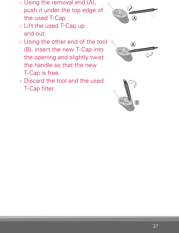 37 ·Using the removal end (A),  push it under the top edge of the used T-Cap. ·Lift the used T-Cap up  and out. ·Using the other end of the tool (B), insert the new T-Cap into  the opening and slightly twist  the handle so that the new  T-Cap is free. ·Discard the tool and the used T-Cap lter.BL_ILLU_miniBTE_TCap2_BW_Hi8BL_ILLU_miniBTE_T_Cap3_BW_Hi9BL_ILLU_miniBTE_T_Cap4_BW_Hi10