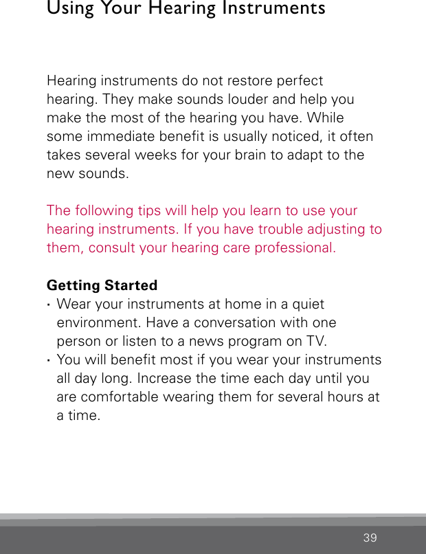 39Using Your Hearing InstrumentsHearing instruments do not restore perfect  hearing. They make sounds louder and help you make the most of the hearing you have. While some immediate benet is usually noticed, it often takes several weeks for your brain to adapt to the new sounds. The following tips will help you learn to use your hearing instruments. If you have trouble adjusting to them, consult your hearing care professional.Getting Started ·Wear your instruments at home in a quiet environment. Have a conversation with one person or listen to a news program on TV. ·You will benet most if you wear your instruments all day long. Increase the time each day until you are comfortable wearing them for several hours at a time.