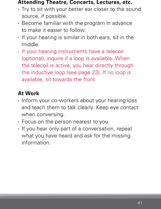 41Attending Theatre, Concerts, Lectures, etc. ·Try to sit with your better ear closer to the sound source, if possible. ·Become familiar with the program in advance  to make it easier to follow. ·If your hearing is similar in both ears, sit in the  middle.  ·If your hearing instruments have a telecoil (optional), inquire if a loop is available. When the telecoil is active, you hear directly through the inductive loop (see page 23). If no loop is available, sit towards the front.At Work ·Inform your co-workers about your hearing loss  and teach them to talk clearly. Keep eye contact  when conversing. ·Focus on the person nearest to you. ·If you hear only part of a conversation, repeat what you have heard and ask for the missing information.