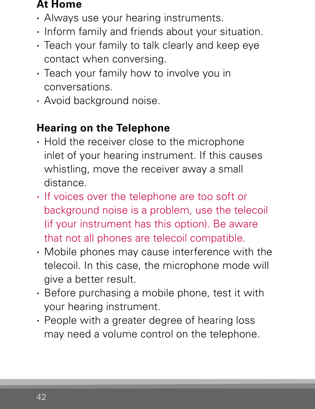 42At Home ·Always use your hearing instruments. ·Inform family and friends about your situation. ·Teach your family to talk clearly and keep eye  contact when conversing. ·Teach your family how to involve you in  conversations. ·Avoid background noise. Hearing on the Telephone ·Hold the receiver close to the microphone  inlet of your hearing instrument. If this causes whistling, move the receiver away a small  distance. ·If voices over the telephone are too soft or background noise is a problem, use the telecoil  (if your instrument has this option). Be aware  that not all phones are telecoil compatible. ·Mobile phones may cause interference with the telecoil. In this case, the microphone mode will give a better result. ·Before purchasing a mobile phone, test it with your hearing instrument. ·People with a greater degree of hearing loss  may need a volume control on the telephone.