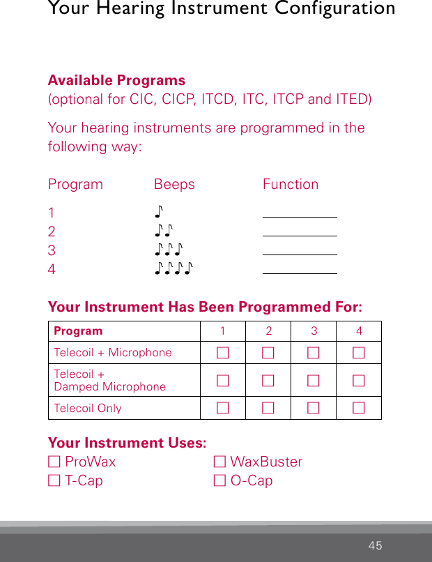 45Your Hearing Instrument ConfigurationAvailable Programs(optional for CIC, CICP, ITCD, ITC, ITCP and ITED)Your hearing instruments are programmed in the following way:Program Beeps  Function1     2    3    4    Your Instrument Has Been Programmed For:Your Instrument Uses:M ProWax   M WaxBuster M T-Cap   M O-CapProgram 1 2 3 4Telecoil + Microphone MMMMTelecoil +Damped Microphone MMMMTelecoil Only MMMM