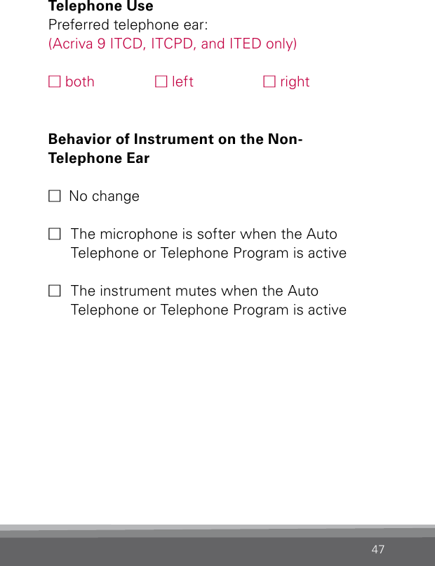 47Telephone Use Preferred telephone ear:(Acriva 9 ITCD, ITCPD, and ITED only)M both  M left  M rightBehavior of Instrument on the Non- Telephone Ear M  No changeM  The microphone is softer when the Auto  Telephone or Telephone Program is active M  The instrument mutes when the Auto  Telephone or Telephone Program is active