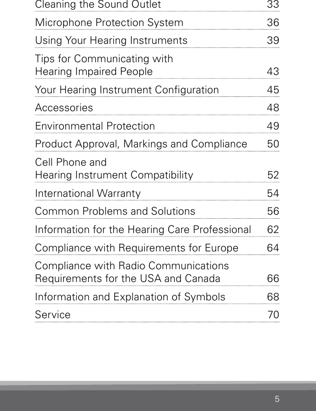 5Cleaning the Sound Outlet  33Microphone Protection System  36Using Your Hearing Instruments  39Tips for Communicating with  Hearing Impaired People   43Your Hearing Instrument Conguration  45Accessories 48Environmental Protection  49Product Approval, Markings and Compliance  50Cell Phone and  Hearing Instrument Compatibility   52International Warranty  54Common Problems and Solutions  56Information for the Hearing Care Professional   62Compliance with Requirements for Europe  64Compliance with Radio Communications  Requirements for the USA and Canada  66Information and Explanation of Symbols  68Service 70