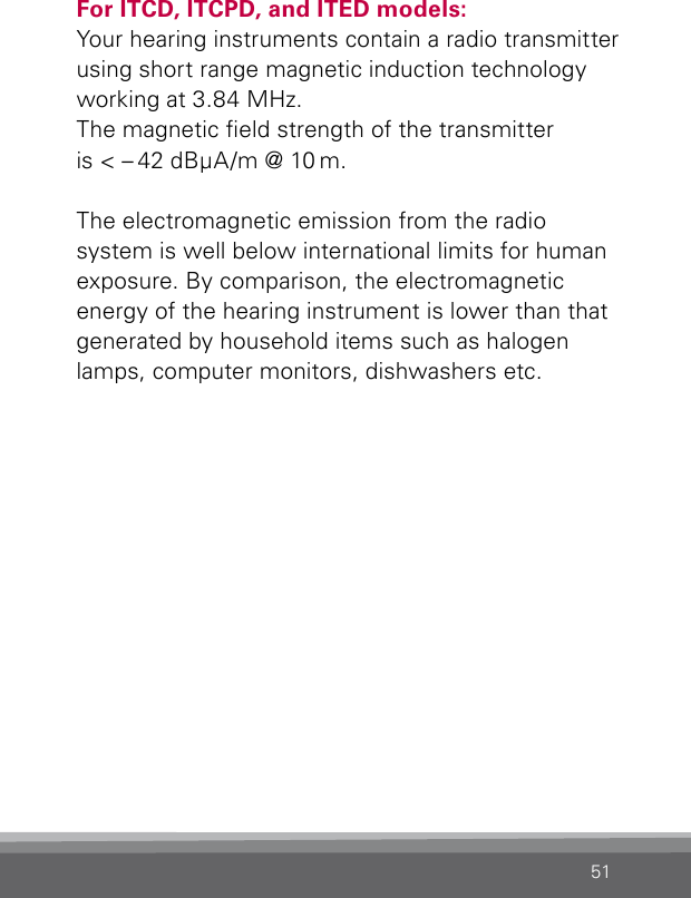 51For ITCD, ITCPD, and ITED models:Your hearing instruments contain a radio transmitter using short range magnetic induction technology working at 3.84 MHz.  The magnetic eld strength of the transmitter  is &lt; – 42 dBμA/m @ 10 m.The electromagnetic emission from the radio system is well below international limits for human exposure. By comparison, the electromagnetic  energy of the hearing instrument is lower than that generated by household items such as halogen lamps, computer monitors, dishwashers etc.