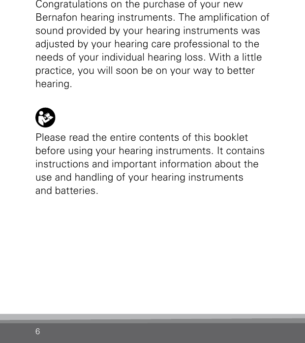 6Congratulations on the purchase of your new Bernafon hearing instruments. The amplication of sound provided by your hearing instruments was adjusted by your hearing care professional to the needs of your individual hearing loss. With a little practice, you will soon be on your way to better hearing.Please read the entire contents of this booklet before using your hearing instruments. It contains instructions and important information about the  use and handling of your hearing instruments  and batteries.